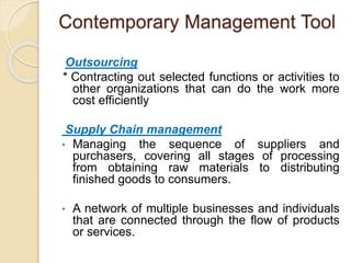 Contemporary Management Tool
Outsourcing
* Contracting out selected functions or activities to
other organizations that can do the work more
cost efficiently
Supply Chain management
• Managing the sequence of suppliers and
purchasers, covering all stages of processing
from obtaining raw materials to distributing
finished goods to consumers.
• A network of multiple businesses and individuals
that are connected through the flow of products
or services.
 