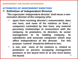 MANAGEMENT AND BOARD GOVERNANCE

ATTRIBUTES OF INDEPENDENT DIRECTORS
 Definition of Independent Director
  “The expression ‘independent director’ shall mean a non-
  executive director of the company who:
   • apart from receiving director’s remuneration, does
       not have, and none of his relatives or firms /
       companies controlled by him have, any material
       pecuniary relationships or transactions with the
       company, its promoters, its directors, its senior
       management or its holding company, its
       subsidiaries and associate companies which may
       affect independence of the director. For this
       purpose “control” should be defined in law;
   • is not, and none of his relatives is, related to
       promoters or persons occupying management
       positions at the board level or at one level below
       the board;                                        10
 