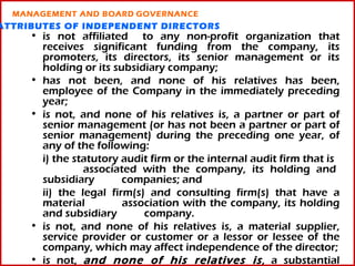 MANAGEMENT AND BOARD GOVERNANCE
ATTRIBUTES OF INDEPENDENT DIRECTORS
     • is not affiliated to any non-profit organization that
       receives significant funding from the company, its
       promoters, its directors, its senior management or its
       holding or its subsidiary company;
     • has not been, and none of his relatives has been,
       employee of the Company in the immediately preceding
       year;
     • is not, and none of his relatives is, a partner or part of
       senior management (or has not been a partner or part of
       senior management) during the preceding one year, of
       any of the following:
       i) the statutory audit firm or the internal audit firm that is
                associated with the company, its holding and
       subsidiary       companies; and
       ii) the legal firm(s) and consulting firm(s) that have a
       material         association with the company, its holding
       and subsidiary       company.
     • is not, and none of his relatives is, a material supplier,
       service provider or customer or a lessor or lessee of the
       company, which may affect independence of the director;   11
     • is not, and none of his relatives is , a substantial
 