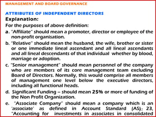 MANAGEMENT AND BOARD GOVERNANCE

ATTRIBUTES OF INDEPENDENT DIRECTORS
Explanation:
For the purposes of above definition:
a. “Affiliate” should mean a promoter, director or employee of the
   non-profit organisation.
b. “Relative” should mean the husband, the wife, brother or sister
   or one immediate lineal ascendant and all lineal ascendants
   and all lineal descendants of that individual whether by blood,
   marriage or adoption.
c. “Senior management” should mean personnel of the company
   who are members of its core management team excluding
   Board of Directors. Normally, this would comprise all members
   of management one level below the executive directors,
   including all functional heads.
d. Significant Funding – should mean 25% or more of funding of
   the Non Profit Organization.
e. “Associate Company” should mean a company which is an
   ‘associate’ as defined in Account Standard (AS) 23,      12
   “Accounting for investments in associates in consolidated
 
