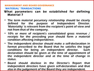 MANAGEMENT AND BOARD GOVERNANCE
‘MATERIAL’ TRANSACTIONS
What parameters can be established for defining
 Material ?
• The term material pecuniary relationship should be clearly
  defined for the purpose of Independent Director.
  ‘Materiality’ is relevant from the recipient’s point of view and
  not from that of the company.
• 10% or more of recipient’s consolidated gross revenue /
  receipts for the preceding year should form a material
  condition affecting independence.
• The independent director should make a self-declaration in
  format prescribed to the Board that he satisfies the legal
  conditions for being an independent director.               Such
  declaration should be given at the time of appointment of
  the independent director and at the time of change in
  status.
• Board should disclose in the Director’s Report that
  independent directors have given self-declaration and 13     that
  also in the judgement of the Board they are independent.
 