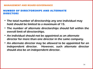 MANAGEMENT AND BOARD GOVERNANCE

NUMBER OF DIRECTORSHIPS AND ALTERNATE
DIRECTORS


• The total number of directorship any one individual may
  hold should be limited to a maximum of 15.
• The number of alternate directorships should fall within the
  overall limit of directorships.
• An individual should not be appointed as an alternate
  director for more than one director in the same company.
• An alternate director may be allowed to be appointed for an
  independent director. However, such alternate director
  should also be an independent director.




                                                         14
 