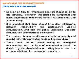 MANAGEMENT AND BOARD GOVERNANCE
DIRECTORS REMUNERATION

• Decision on how to remunerate directors should be left to
  the company. However, this should be transparent and
  based on principles that ensure fairness, reasonableness and
  accountability.
• It is important that there should be a clear relationship
  between      responsibility   and     performance      vis-a-vis
  remuneration, and that the policy underlying Directors’
  remuneration be understood by investors.
• The emphasis is more on disclosures (both on quantity and
  quality) rather than providing limits/ceilings world over.
• There should be no overall ceiling on managerial
  remuneration and the issue of remuneration should be
  decided by the shareholders on taking into account the
  recommendations of remuneration committee.
                                                             16
 