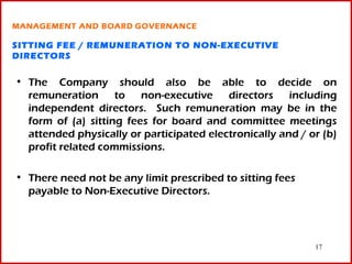 MANAGEMENT AND BOARD GOVERNANCE

SITTING FEE / REMUNERATION TO NON-EXECUTIVE
DIRECTORS

• The Company should also be able to decide on
  remuneration to non-executive directors including
  independent directors. Such remuneration may be in the
  form of (a) sitting fees for board and committee meetings
  attended physically or participated electronically and / or (b)
  profit related commissions.

• There need not be any limit prescribed to sitting fees
  payable to Non-Executive Directors.




                                                            17
 