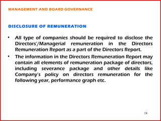 MANAGEMENT AND BOARD GOVERNANCE



DISCLOSURE OF REMUNERATION

• All type of companies should be required to disclose the
  Directors’/Managerial remuneration in the Directors
  Remuneration Report as a part of the Directors Report.
• The information in the Directors Remuneration Report may
  contain all elements of remuneration package of directors,
  including severance package and other details like
  Company’s policy on directors remuneration for the
  following year, performance graph etc.




                                                        18
 