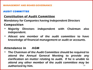 MANAGEMENT AND BOARD GOVERNANCE

AUDIT COMMITTEE

Constitution of Audit Committee
Mandatory for Companies having Independent Directors
Composition
• Majority Directors independent with Chairman also
  independent.
• Atleast one member of the audit committee to have
  knowledge of financial management or audit or accounts.

Attendance in       AGM
• The Chairman of the Audit Committee should be required to
  attend the Annual General Meeting to provide any
  clarification on matter relating to audit. If he is unable to
  attend any other member of the audit committee may be
  authorised by him.                                       19
 