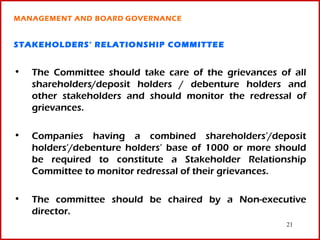 MANAGEMENT AND BOARD GOVERNANCE


STAKEHOLDERS’ RELATIONSHIP COMMITTEE


•   The Committee should take care of the grievances of all
    shareholders/deposit holders / debenture holders and
    other stakeholders and should monitor the redressal of
    grievances.

•   Companies having a combined shareholders’/deposit
    holders’/debenture holders’ base of 1000 or more should
    be required to constitute a Stakeholder Relationship
    Committee to monitor redressal of their grievances.

•   The committee should be chaired by a Non-executive
    director.
                                                       21
 