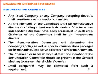 MANAGEMENT AND BOARD GOVERNANCE

REMUNERATION COMMITTEE

• Any listed Company or any Company accepting deposits
  shall constitute a remuneration committee.
• All the members of the Committee shall be non-executive
  directors including atleast one Independent Director where
  Independent Directors have been prescribed. In such case,
  Chairman of the Committee shall be an independent
  director.
• The Remuneration Committee will determine the
  Company’s policy as well as specific remuneration packages
  for its managing / executive directors / senior management.
• The Chairman or in his absence at least one member of the
  Remuneration Committee should be present in the General
  Meeting to answer shareholders’ queries.
• Small companies may be exempted from such a
  requirement.                                           22
 