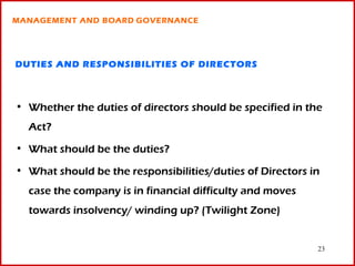 MANAGEMENT AND BOARD GOVERNANCE




DUTIES AND RESPONSIBILITIES OF DIRECTORS



• Whether the duties of directors should be specified in the
  Act?
• What should be the duties?

• What should be the responsibilities/duties of Directors in
  case the company is in financial difficulty and moves
  towards insolvency/ winding up? (Twilight Zone)


                                                           23
 