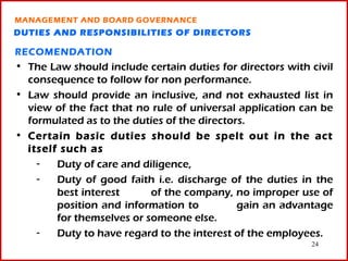 MANAGEMENT AND BOARD GOVERNANCE
DUTIES AND RESPONSIBILITIES OF DIRECTORS

RECOMENDATION
• The Law should include certain duties for directors with civil
  consequence to follow for non performance.
• Law should provide an inclusive, and not exhausted list in
  view of the fact that no rule of universal application can be
  formulated as to the duties of the directors.
• Certain basic duties should be spelt out in the act
  itself such as
    -   Duty of care and diligence,
    -   Duty of good faith i.e. discharge of the duties in the
        best interest      of the company, no improper use of
        position and information to          gain an advantage
        for themselves or someone else.
    -   Duty to have regard to the interest of the employees.
                                                           24
 