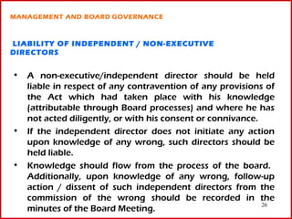 MANAGEMENT AND BOARD GOVERNANCE



LIABILITY OF INDEPENDENT / NON-EXECUTIVE
DIRECTORS


• A non-executive/independent director should be held
  liable in respect of any contravention of any provisions of
  the Act which had taken place with his knowledge
  (attributable through Board processes) and where he has
  not acted diligently, or with his consent or connivance.
• If the independent director does not initiate any action
  upon knowledge of any wrong, such directors should be
  held liable.
• Knowledge should flow from the process of the board.
  Additionally, upon knowledge of any wrong, follow-up
  action / dissent of such independent directors from the
  commission of the wrong should be recorded in the
                                                           26
  minutes of the Board Meeting.
 
