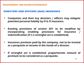 MANAGEMENT AND BOARD GOVERNANCE


DIRECTORS AND OFFICERS (D&O) INSURANCE


• Companies and their key directors / officers may mitigate
  potential personal liability by D & O insurance.

• Existing provisions of section 201 to be modified by
  incorporating enabling provisions for insurance /
  indemnification (if n o wrongful act is established).

• Insurance premium paid by the company, not to be treated
  as a perquisite or income in the hands of a director.

• If wrongful act is established, proportionate amount of
  premium to be considered as a perquisite.
                                                       27
 