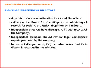MANAGEMENT AND BOARD GOVERNANCE

RIGHTS OF INDEPENDENT DIRECTORS


  Independent / non-executive directors should be able to
  • call upon the Board for due diligence or obtaining of
    records for seeking professional opinion by the Board.
  • Independent directors have the right to inspect records of
    the Company.
  • Independent directors should review legal compliance
    reports prepared by the company.
  • In cases of disagreement, they can also ensure that their
    dissent is recorded in the minutes.




                                                         28
 