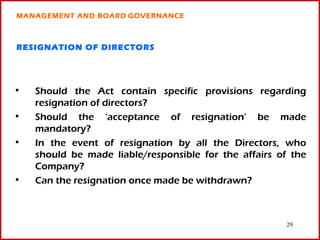 MANAGEMENT AND BOARD GOVERNANCE



RESIGNATION OF DIRECTORS




•   Should the Act contain specific provisions regarding
    resignation of directors?
•   Should the ‘acceptance of resignation’ be made
    mandatory?
•   In the event of resignation by all the Directors, who
    should be made liable/responsible for the affairs of the
    Company?
•   Can the resignation once made be withdrawn?



                                                       29
 