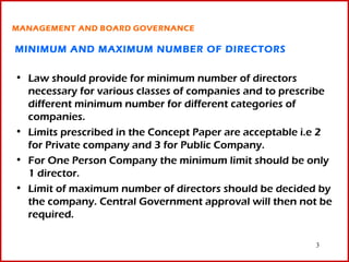 MANAGEMENT AND BOARD GOVERNANCE

MINIMUM AND MAXIMUM NUMBER OF DIRECTORS

• Law should provide for minimum number of directors
  necessary for various classes of companies and to prescribe
  different minimum number for different categories of
  companies.
• Limits prescribed in the Concept Paper are acceptable i.e 2
  for Private company and 3 for Public Company.
• For One Person Company the minimum limit should be only
  1 director.
• Limit of maximum number of directors should be decided by
  the company. Central Government approval will then not be
  required.

                                                         3
 