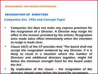 MANAGEMENT AND BOARD GOVERNANCE


RESIGNATION OF DIRECTORS

Companies Act, 1956 and Concept Paper

•   Companies Act does not make any express provision for
    the resignation of a Director. A Director may resign his
    office in the manner provided by the articles. Resignation
    once made takes effect immediately when the intention
    to resign is made clear.
•   Clause 64(7) of the CP provides that “The board shall not
    accept the resignation tendered by any Director, if it is
    likely to result in a situation where the number of
    Directors and additional directors together, might fall
    below the minimum strength fixed for the board under
    the Act”.
•   By implication of the clause – the resignation of the  30

    directors should come before the board for acceptance.
 