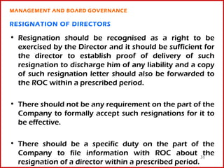 MANAGEMENT AND BOARD GOVERNANCE

RESIGNATION OF DIRECTORS

• Resignation should be recognised as a right to be
  exercised by the Director and it should be sufficient for
  the director to establish proof of delivery of such
  resignation to discharge him of any liability and a copy
  of such resignation letter should also be forwarded to
  the ROC within a prescribed period.

• There should not be any requirement on the part of the
  Company to formally accept such resignations for it to
  be effective.

• There should be a specific duty on the part of the
  Company to file information with ROC about 31         the
  resignation of a director within a prescribed period.
 