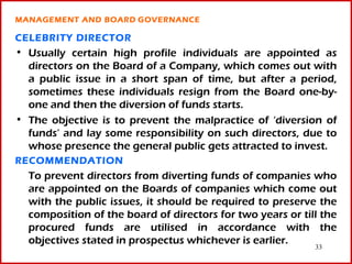 MANAGEMENT AND BOARD GOVERNANCE

CELEBRITY DIRECTOR
• Usually certain high profile individuals are appointed as
  directors on the Board of a Company, which comes out with
  a public issue in a short span of time, but after a period,
  sometimes these individuals resign from the Board one-by-
  one and then the diversion of funds starts.
• The objective is to prevent the malpractice of ‘diversion of
  funds’ and lay some responsibility on such directors, due to
  whose presence the general public gets attracted to invest.
RECOMMENDATION
  To prevent directors from diverting funds of companies who
  are appointed on the Boards of companies which come out
  with the public issues, it should be required to preserve the
  composition of the board of directors for two years or till the
  procured funds are utilised in accordance with the
  objectives stated in prospectus whichever is earlier.
                                                            33
 