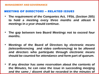 MANAGEMENT AND GOVERNANCE


MEETING OF DIRECTORS – RELATED ISSUES
• The requirement of the Companies Act, 1956, (Section 285)
  to hold a meeting every three months and atleast 4
  meetings in a year should continue.

• The gap between two Board Meetings not to exceed four
  months.

• Meetings of the Board of Directors by electronic means
  (teleconferencing and video conferencing) to be allowed
  and directors who participate through electronic means
  should be counted for attendance and form part of quorum.

• If any director has some reservation about the contents of
  the Minutes, he can raise the issue in succeeding meeting
                                                        34
  and the same / dissent shall be recorded in the minutes of
 