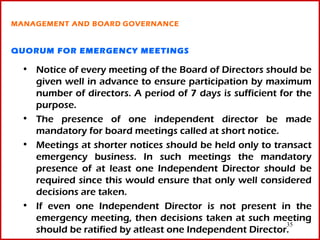 MANAGEMENT AND BOARD GOVERNANCE


QUORUM FOR EMERGENCY MEETINGS

 • Notice of every meeting of the Board of Directors should be
   given well in advance to ensure participation by maximum
   number of directors. A period of 7 days is sufficient for the
   purpose.
 • The presence of one independent director be made
   mandatory for board meetings called at short notice.
 • Meetings at shorter notices should be held only to transact
   emergency business. In such meetings the mandatory
   presence of at least one Independent Director should be
   required since this would ensure that only well considered
   decisions are taken.
 • If even one Independent Director is not present in the
   emergency meeting, then decisions taken at such meeting
                                                           35
   should be ratified by atleast one Independent Director.
 