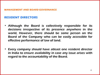 MANAGEMENT AND BOARD GOVERNANCE


RESIDENT DIRECTORS

• Although the Board is collectively responsible for its
  decisions irrespective of its presence anywhere in the
  world, However, there should be some person on the
  Board of the Company who can be easily accessible for
  effective performance of law of land.

• Every company should have atleast one resident director
  in India to ensure availability in case any issue arises with
  regard to the accountability of the Board.



                                                             4
 