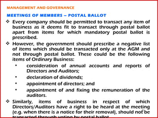 MANAGEMENT AND GOVERNANCE

MEETINGS OF MEMBERS – POSTAL BALLOT
 Every company should be permitted to transact any item of
  business as it deems fit to transact through postal ballot
  apart from items for which mandatory postal ballot is
  prescribed.
 However, the government should prescribe a negative list
  of items which should be transacted only at the AGM and
  not through postal ballot. These could be the following
  items of Ordinary Business:
   •     consideration of annual accounts and reports of
         Directors and Auditors;
   •     declaration of dividends;
   •     appointment of directors; and
   •     appointment of and fixing the remuneration of the
         auditors.
 Similarly, items of business in respect of which
  Directors/Auditors have a right to be heard at the meeting
                                                            41
  (e.g. when there is a notice for their removal), should not be
 