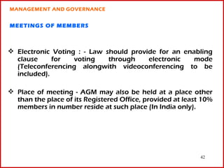 MANAGEMENT AND GOVERNANCE


MEETINGS OF MEMBERS



 Electronic Voting : - Law should provide for an enabling
  clause     for   voting    through    electronic   mode
  (Teleconferencing alongwith videoconferencing to be
  included).

 Place of meeting - AGM may also be held at a place other
  than the place of its Registered Office, provided at least 10%
  members in number reside at such place (In India only).




                                                            42
 