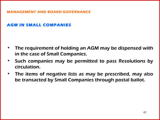 MANAGEMENT AND BOARD GOVERNANCE


AGM IN SMALL COMPANIES




• The requirement of holding an AGM may be dispensed with
  in the case of Small Companies.
• Such companies may be permitted to pass Resolutions by
  circulation.
• The items of negative lists as may be prescribed, may also
  be transacted by Small Companies through postal ballot.




                                                       43
 
