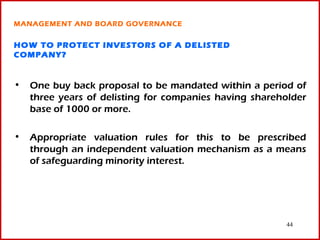 MANAGEMENT AND BOARD GOVERNANCE


HOW TO PROTECT INVESTORS OF A DELISTED
COMPANY?


• One buy back proposal to be mandated within a period of
  three years of delisting for companies having shareholder
  base of 1000 or more.

• Appropriate valuation rules for this to be prescribed
  through an independent valuation mechanism as a means
  of safeguarding minority interest.




                                                       44
 