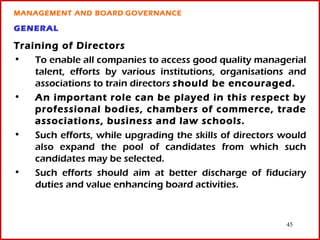 MANAGEMENT AND BOARD GOVERNANCE

GENERAL

Training of Directors
•   To enable all companies to access good quality managerial
    talent, efforts by various institutions, organisations and
    associations to train directors should be encouraged.
•   An important role can be played in this respect by
    professional bodies, chambers of commerce, trade
    associations, business and law schools.
•   Such efforts, while upgrading the skills of directors would
    also expand the pool of candidates from which such
    candidates may be selected.
•   Such efforts should aim at better discharge of fiduciary
    duties and value enhancing board activities.


                                                          45
 