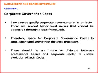 MANAGEMENT AND BOARD GOVERNANCE

GENERAL

Corporate Governance Codes

•   Law cannot specify corporate governance in its entirety.
    There are several behavioural norms that cannot be
    addressed through a legal framework.

•   Therefore, space for Corporate Governance Codes to
    supplement and strengthen the legal provisions.

•   There should be an interactive dialogue between
    professional bodies and corporate sector to enable
    evolution of such Codes.


                                                       46
 