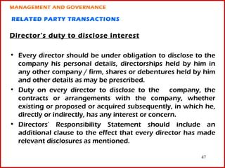 MANAGEMENT AND GOVERNANCE

RELATED PARTY TRANSACTIONS

Director’s duty to disclose interest

• Every director should be under obligation to disclose to the
  company his personal details, directorships held by him in
  any other company / firm, shares or debentures held by him
  and other details as may be prescribed.
• Duty on every director to disclose to the company, the
  contracts or arrangements with the company, whether
  existing or proposed or acquired subsequently, in which he,
  directly or indirectly, has any interest or concern.
• Directors’ Responsibility Statement should include an
  additional clause to the effect that every director has made
  relevant disclosures as mentioned.

                                                         47
 