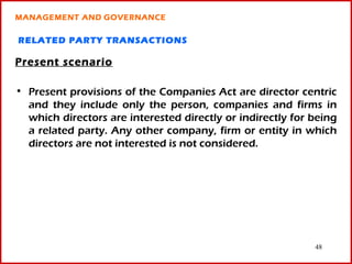 MANAGEMENT AND GOVERNANCE

RELATED PARTY TRANSACTIONS

Present scenario

• Present provisions of the Companies Act are director centric
  and they include only the person, companies and firms in
  which directors are interested directly or indirectly for being
  a related party. Any other company, firm or entity in which
  directors are not interested is not considered.




                                                            48
 