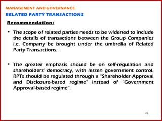 MANAGEMENT AND GOVERNANCE
RELATED PARTY TRANSACTIONS

Recommendation:

• The scope of related parties needs to be widened to include
  the details of transactions between the Group Companies
  i.e. Company be brought under the umbrella of Related
  Party Transactions.

• The greater emphasis should be on self-regulation and
  shareholders’ democracy, with lessen government control.
  RPTs should be regulated through a “Shareholder Approval
  and Disclosure-based regime” instead of “Government
  Approval-based regime”.




                                                         49
 