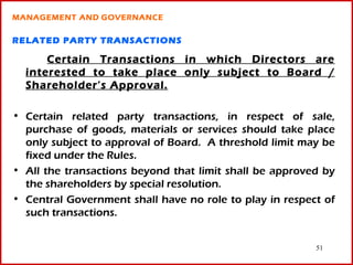 MANAGEMENT AND GOVERNANCE

RELATED PARTY TRANSACTIONS

      Certain Transactions in which Directors are
  interested to take place only subject to Board /
  Shareholder’s Approval.

• Certain related party transactions, in respect of sale,
  purchase of goods, materials or services should take place
  only subject to approval of Board. A threshold limit may be
  fixed under the Rules.
• All the transactions beyond that limit shall be approved by
  the shareholders by special resolution.
• Central Government shall have no role to play in respect of
  such transactions.


                                                         51
 