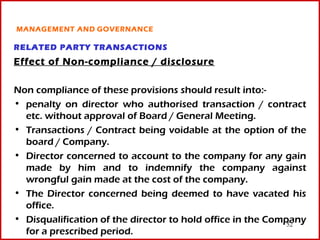 MANAGEMENT AND GOVERNANCE

RELATED PARTY TRANSACTIONS
Effect of Non-compliance / disclosure

Non compliance of these provisions should result into:-
• penalty on director who authorised transaction / contract
  etc. without approval of Board / General Meeting.
• Transactions / Contract being voidable at the option of the
  board / Company.
• Director concerned to account to the company for any gain
  made by him and to indemnify the company against
  wrongful gain made at the cost of the company.
• The Director concerned being deemed to have vacated his
  office.
• Disqualification of the director to hold office in the Company
                                                             52
  for a prescribed period.
 