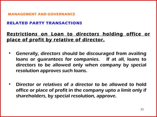 MANAGEMENT AND GOVERNANCE

RELATED PARTY TRANSACTIONS

Restrictions on Loan to directors holding office or
place of profit by relative of director.

• Generally, directors should be discouraged from availing
  loans or guarantees for companies. If at all, loans to
  directors to be allowed only when company by special
  resolution approves such loans.

• Director or relatives of a director to be allowed to hold
  office or place of profit in the company upto a limit only if
  shareholders, by special resolution, approve.

                                                            53
 