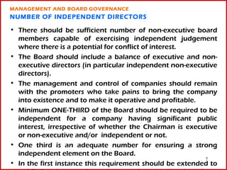 MANAGEMENT AND BOARD GOVERNANCE
NUMBER OF INDEPENDENT DIRECTORS

• There should be sufficient number of non-executive board
  members capable of exercising independent judgement
  where there is a potential for conflict of interest.
• The Board should include a balance of executive and non-
  executive directors (in particular independent non-executive
  directors).
• The management and control of companies should remain
  with the promoters who take pains to bring the company
  into existence and to make it operative and profitable.
• Minimum ONE-THIRD of the Board should be required to be
  independent for a company having significant public
  interest, irrespective of whether the Chairman is executive
  or non-executive and/or independent or not.
• One third is an adequate number for ensuring a strong
  independent element on the Board.
                                                          7
• In the first instance this requirement should be extended to
 