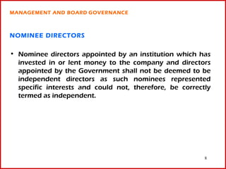 MANAGEMENT AND BOARD GOVERNANCE



NOMINEE DIRECTORS

• Nominee directors appointed by an institution which has
  invested in or lent money to the company and directors
  appointed by the Government shall not be deemed to be
  independent directors as such nominees represented
  specific interests and could not, therefore, be correctly
  termed as independent.




                                                         8
 