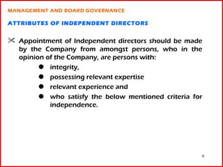 MANAGEMENT AND BOARD GOVERNANCE

ATTRIBUTES OF INDEPENDENT DIRECTORS


 Appointment of Independent directors should be made
  by the Company from amongst persons, who in the
  opinion of the Company, are persons with:
           integrity,
           possessing relevant expertise
           relevant experience and
           who satisfy the below mentioned criteria for
           independence.




                                                      9
 