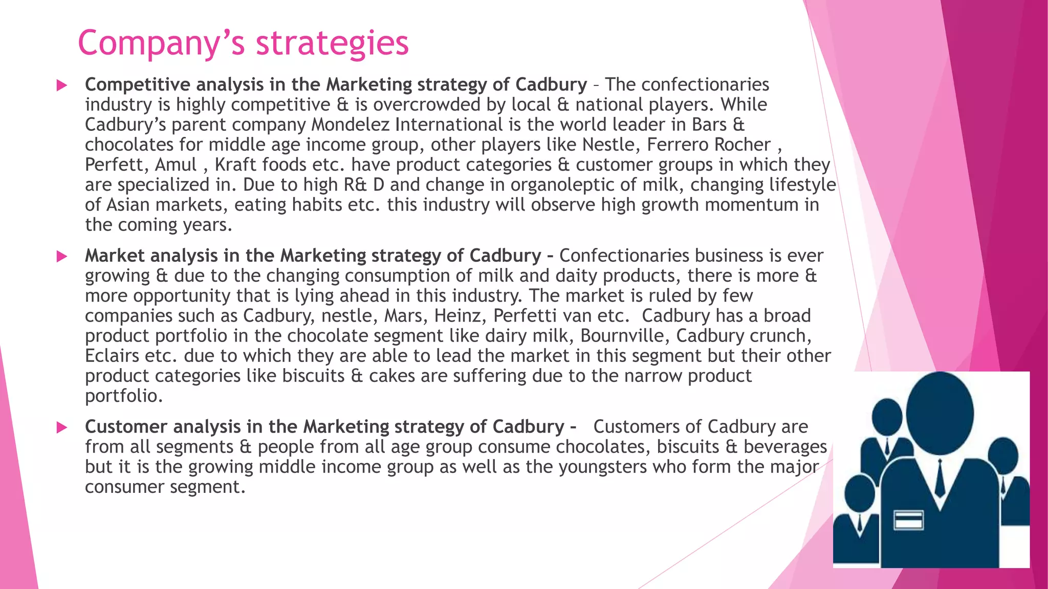 Company’s strategies
 Competitive analysis in the Marketing strategy of Cadbury – The confectionaries
industry is highly competitive & is overcrowded by local & national players. While
Cadbury’s parent company Mondelez International is the world leader in Bars &
chocolates for middle age income group, other players like Nestle, Ferrero Rocher ,
Perfett, Amul , Kraft foods etc. have product categories & customer groups in which they
are specialized in. Due to high R& D and change in organoleptic of milk, changing lifestyle
of Asian markets, eating habits etc. this industry will observe high growth momentum in
the coming years.
 Market analysis in the Marketing strategy of Cadbury – Confectionaries business is ever
growing & due to the changing consumption of milk and daity products, there is more &
more opportunity that is lying ahead in this industry. The market is ruled by few
companies such as Cadbury, nestle, Mars, Heinz, Perfetti van etc. Cadbury has a broad
product portfolio in the chocolate segment like dairy milk, Bournville, Cadbury crunch,
Eclairs etc. due to which they are able to lead the market in this segment but their other
product categories like biscuits & cakes are suffering due to the narrow product
portfolio.
 Customer analysis in the Marketing strategy of Cadbury – Customers of Cadbury are
from all segments & people from all age group consume chocolates, biscuits & beverages
but it is the growing middle income group as well as the youngsters who form the major
consumer segment.
 
