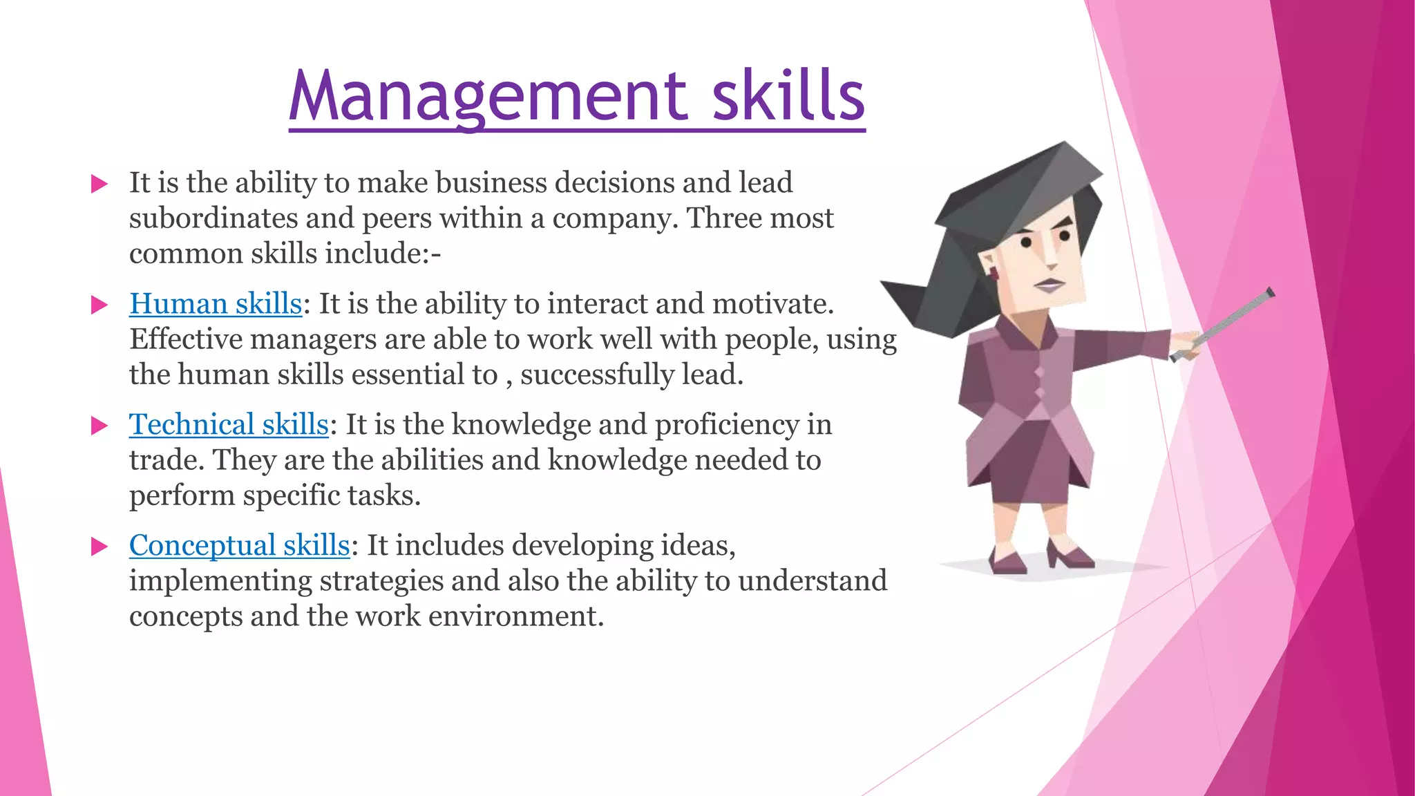 Management skills
 It is the ability to make business decisions and lead
subordinates and peers within a company. Three most
common skills include:-
 Human skills: It is the ability to interact and motivate.
Effective managers are able to work well with people, using
the human skills essential to , successfully lead.
 Technical skills: It is the knowledge and proficiency in
trade. They are the abilities and knowledge needed to
perform specific tasks.
 Conceptual skills: It includes developing ideas,
implementing strategies and also the ability to understand
concepts and the work environment.
 
