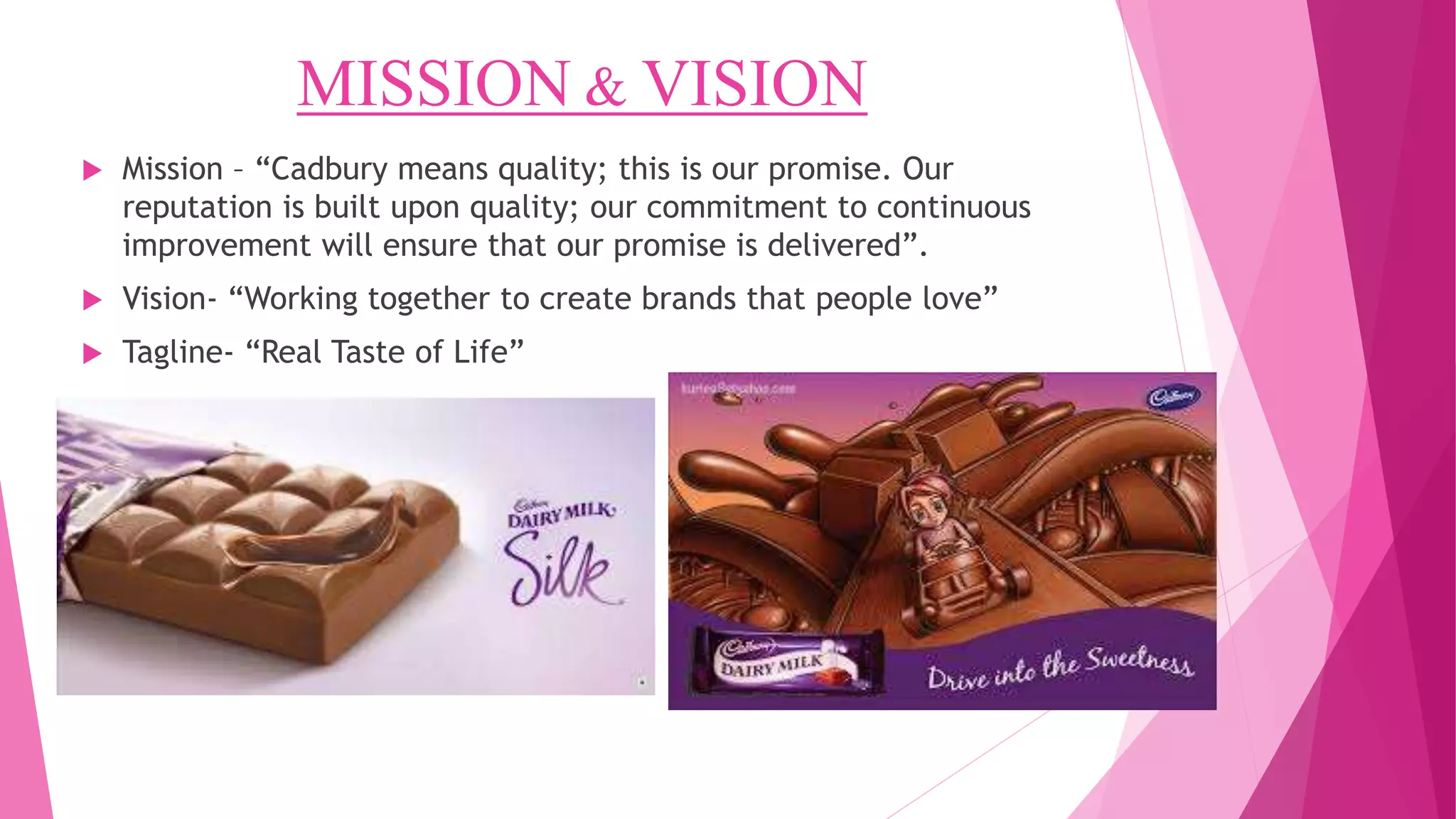 MISSION & VISION
 Mission – “Cadbury means quality; this is our promise. Our
reputation is built upon quality; our commitment to continuous
improvement will ensure that our promise is delivered”.
 Vision- “Working together to create brands that people love”
 Tagline- “Real Taste of Life”
 
