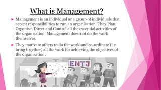 What is Management?
 Management is an individual or a group of individuals that
accept responsibilities to run an organisation. They Plan,
Organise, Direct and Control all the essential activities of
the organisation. Management does not do the work
themselves.
 They motivate others to do the work and co-ordinate (i.e.
bring together) all the work for achieving the objectives of
the organisation.
 