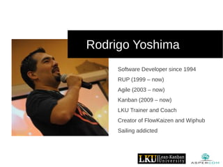 Rodrigo Yoshima
Software Developer since 1994
RUP (1999 – now)
Agile (2003 – now)
Kanban (2009 – now)
LKU Trainer and Coach
Creator of FlowKaizen and Wiphub
Sailing addicted
 