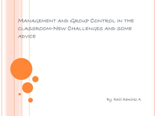 MANAGEMENT AND GROUP CONTROL IN THE
CLASSROOM-NEW CHALLENGES AND SOME
ADVICE
By. Raúl Ramírez A.
 