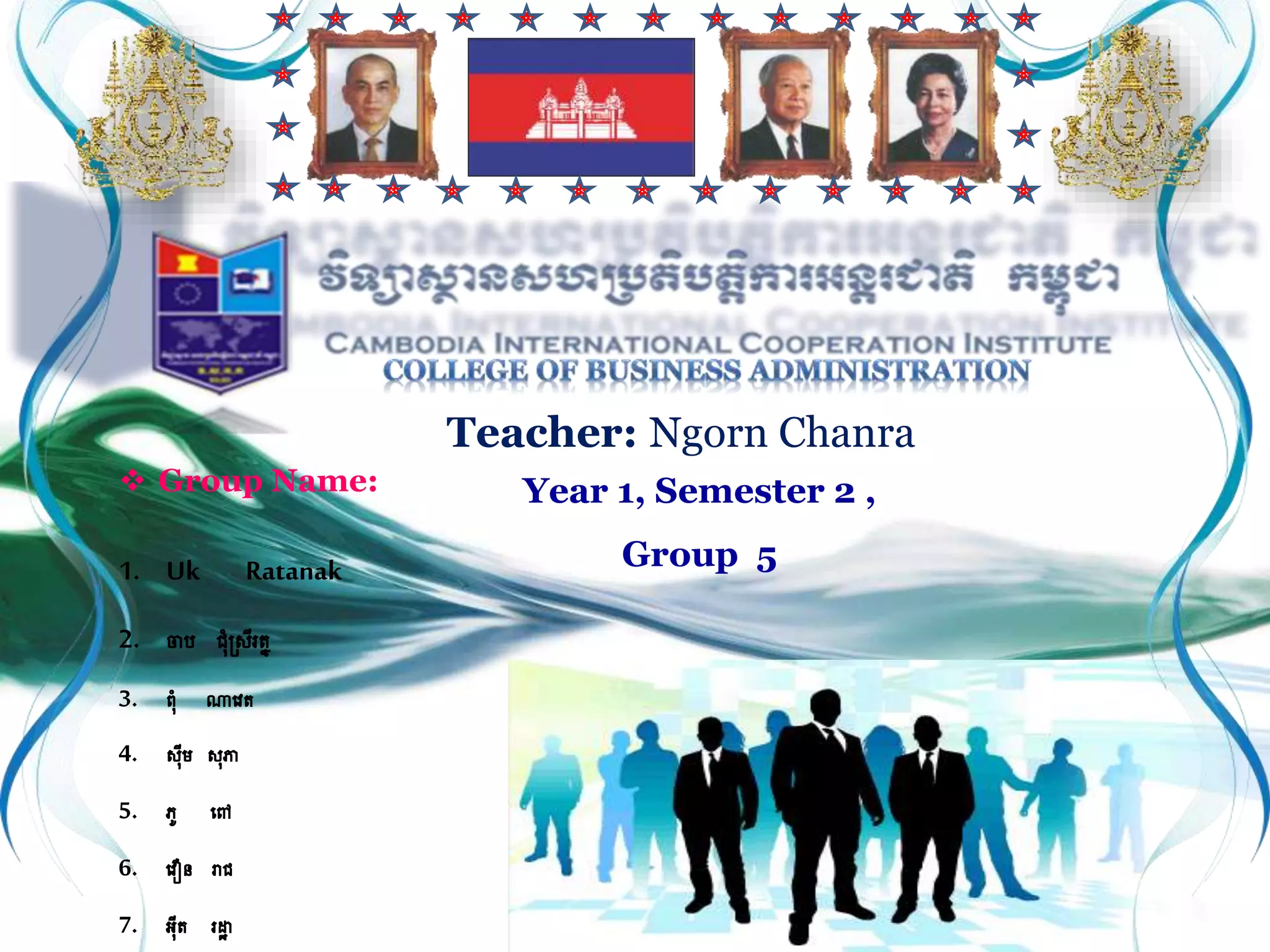  Group Name:
1. Uk Ratanak
2. ចាប​​​ ជុំស្រីរត្ន
3. ពុំ ណាវេត្
4. រីម រភា
5. ភូ វៅ
6. វេឿន រាជ
7. អីត្ រដ្ឋា
Teacher: Ngorn Chanra
Year 1, Semester 2 ,
Group 5
 