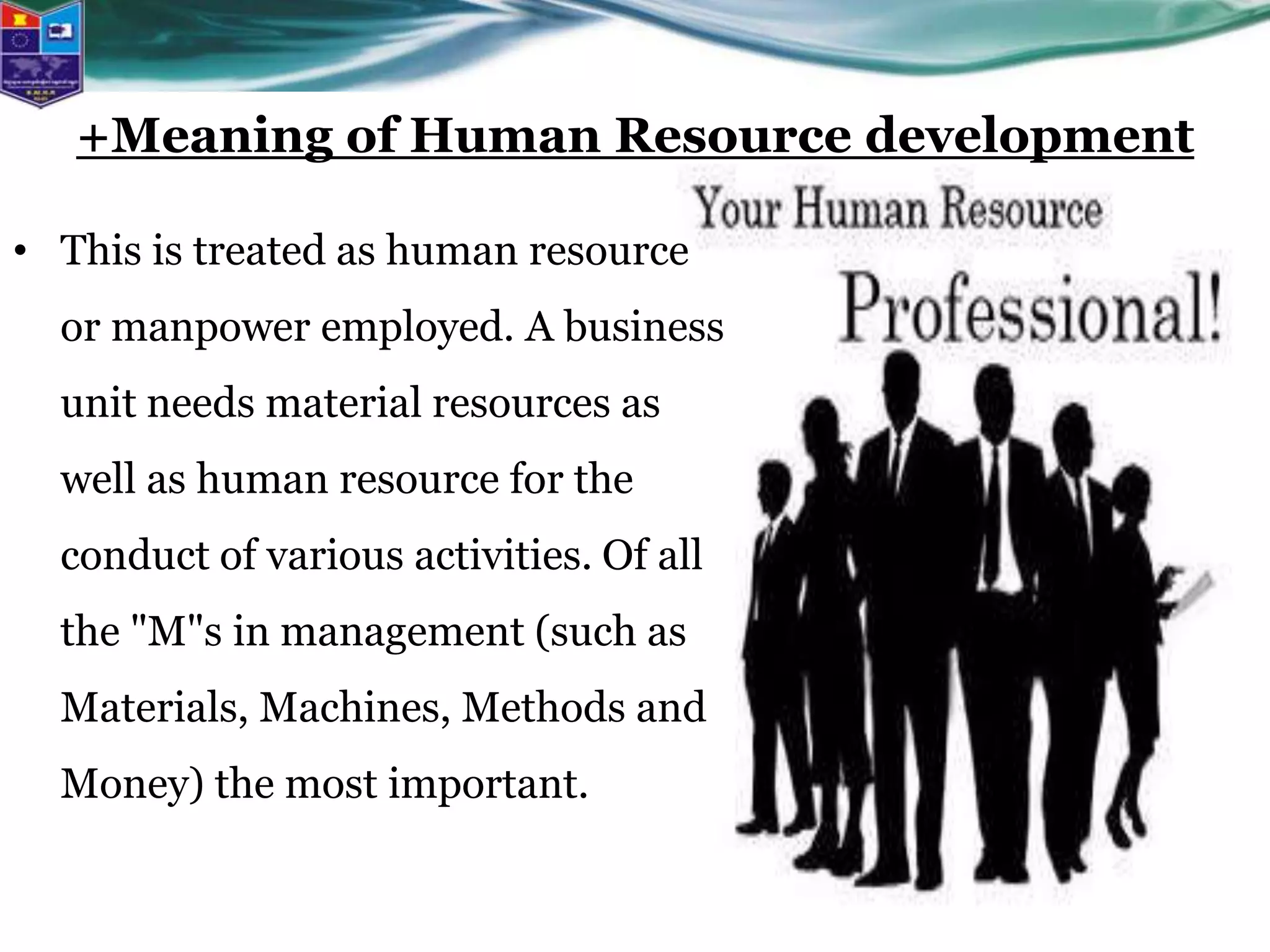 +Meaning of Human Resource development
• This is treated as human resource
or manpower employed. A business
unit needs material resources as
well as human resource for the
conduct of various activities. Of all
the "M"s in management (such as
Materials, Machines, Methods and
Money) the most important.
 