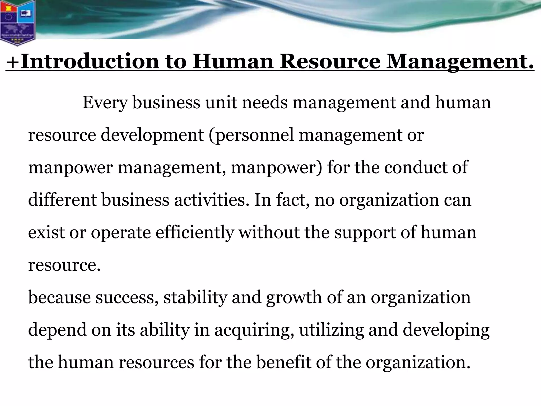 Every business unit needs management and human
resource development (personnel management or
manpower management, manpower) for the conduct of
different business activities. In fact, no organization can
exist or operate efficiently without the support of human
resource.
because success, stability and growth of an organization
depend on its ability in acquiring, utilizing and developing
the human resources for the benefit of the organization.
+Introduction to Human Resource Management.
 