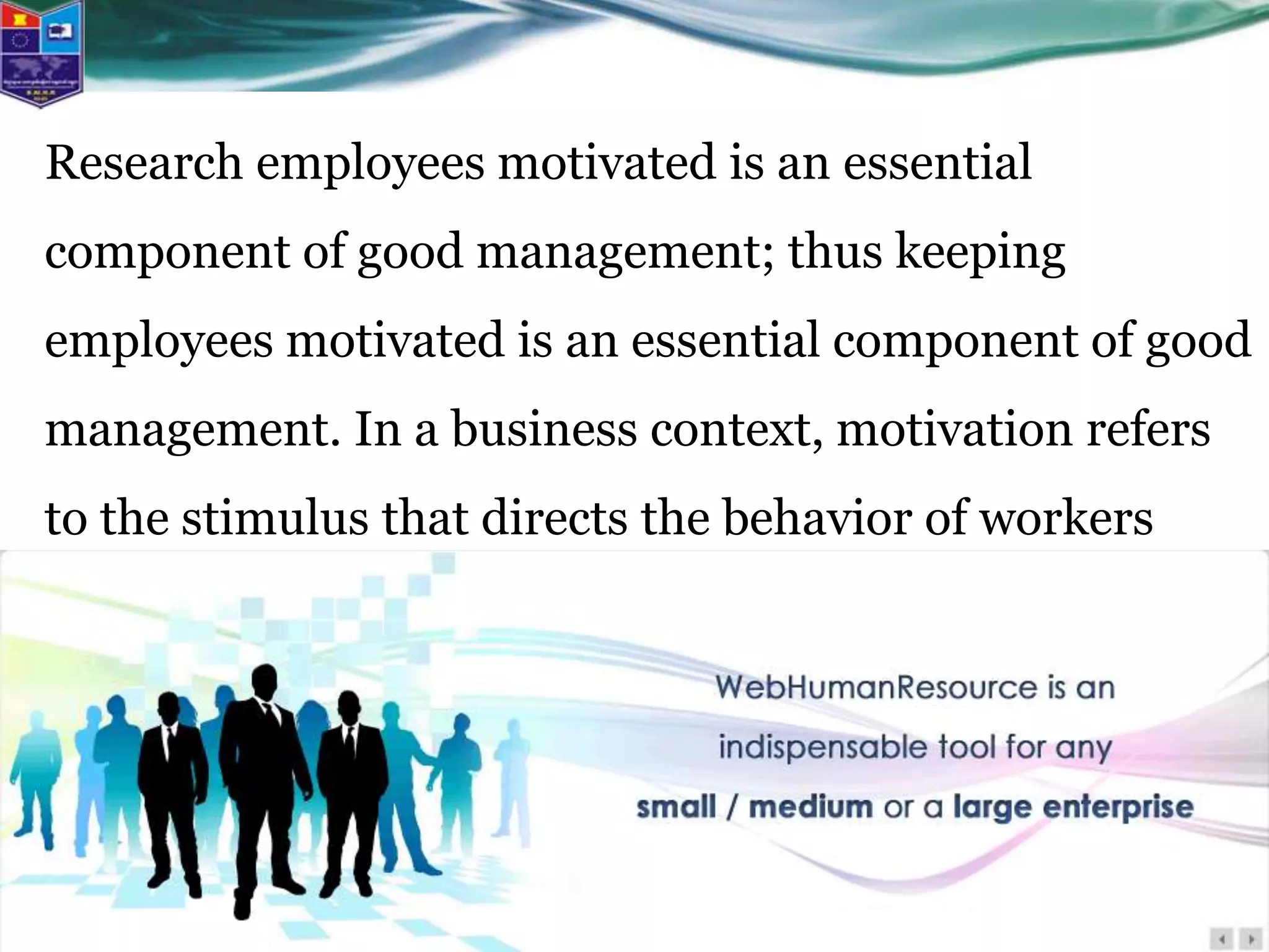 Research employees motivated is an essential
component of good management; thus keeping
employees motivated is an essential component of good
management. In a business context, motivation refers
to the stimulus that directs the behavior of workers
toward the company goals.
 